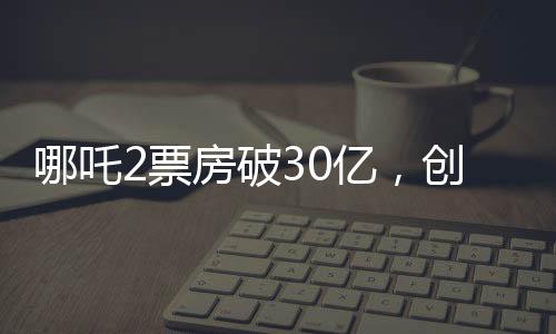 哪吒2票房破30億，創(chuàng)華語電影新高峰