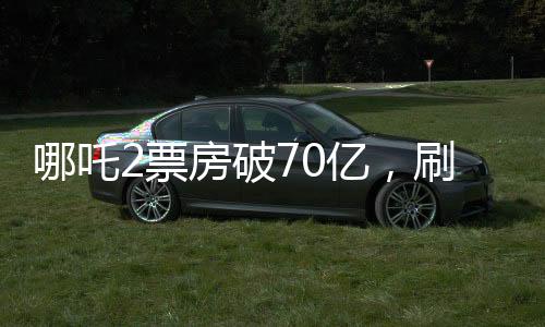 哪吒2票房破70億，刷新記錄，引領(lǐng)國(guó)漫新紀(jì)元