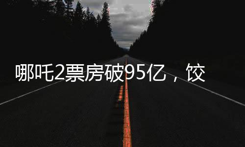 哪吒2票房破95億，餃子導(dǎo)演分賬可觀