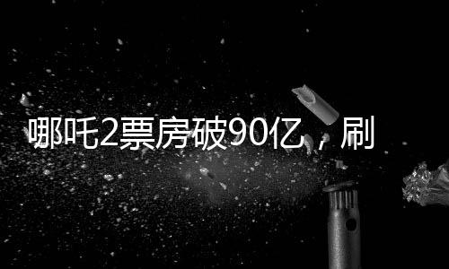 哪吒2票房破90億，刷新紀(jì)錄，引領(lǐng)新一輪觀影熱潮