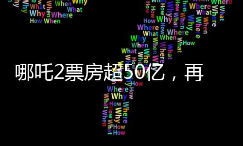 哪吒2票房超50億，再創(chuàng)國產(chǎn)動(dòng)畫新紀(jì)錄