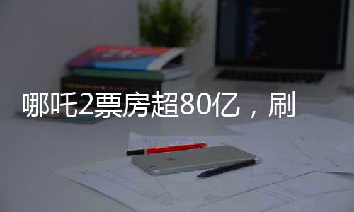 哪吒2票房超80億，刷新紀錄，成為年度票房黑馬
