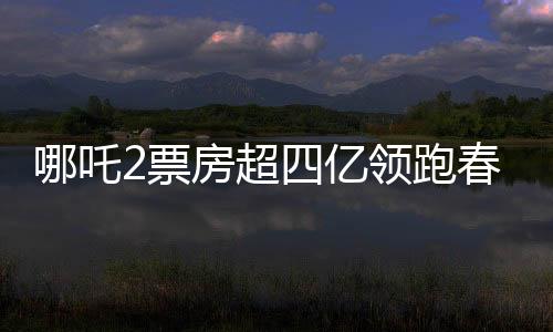哪吒2票房超四億領(lǐng)跑春節(jié)檔，春節(jié)檔電影市場(chǎng)迎來(lái)新霸主
