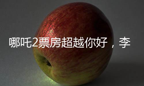 哪吒2票房超越你好，李煥英，電影市場的嶄新篇章