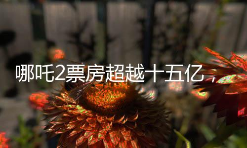 哪吒2票房超越十五億，續(xù)寫了影史新傳奇