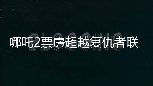 哪吒2票房超越復(fù)仇者聯(lián)盟4，成為新的票房傳奇