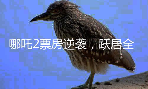 哪吒2票房逆襲，躍居全球榜前六、國產(chǎn)動畫的新里程碑