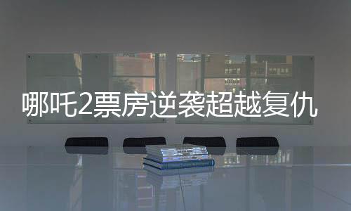 哪吒2票房逆襲超越復(fù)仇者聯(lián)盟4創(chuàng)國產(chǎn)動畫新篇章