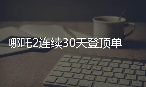 哪吒2連續(xù)30天登頂單日票房榜，刷新影史紀錄