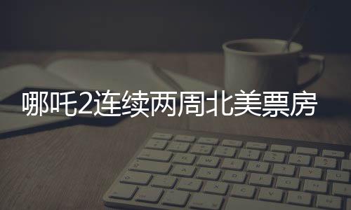 哪吒2連續(xù)兩周北美票房榜前5，掀起中外合家歡電影熱潮