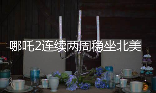 哪吒2連續(xù)兩周穩(wěn)坐北美票房榜前五，海外熱映引發(fā)關注