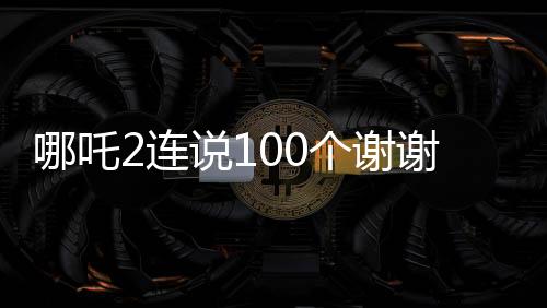 哪吒2連說100個謝謝，感恩之心背后的故事