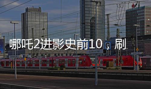哪吒2進(jìn)影史前10，刷新票房記錄的新里程碑
