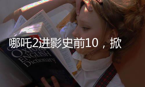 哪吒2進(jìn)影史前10，掀起新一輪觀影熱潮