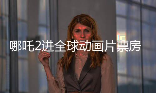 哪吒2進(jìn)全球動(dòng)畫片票房榜TOP10，中國(guó)電影再創(chuàng)輝煌