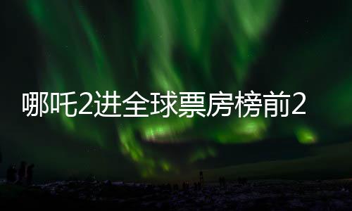 哪吒2進(jìn)全球票房榜前25，中國神話電影的全新里程碑
