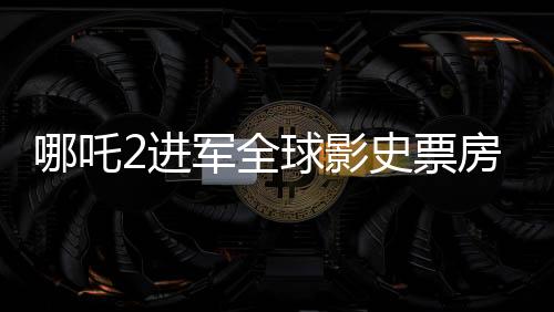 哪吒2進(jìn)軍全球影史票房榜前28，再創(chuàng)華語電影神話