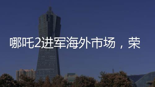 哪吒2進(jìn)軍海外市場，榮登國產(chǎn)影片出海榜前15