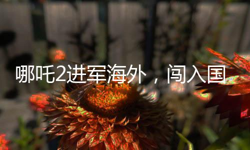哪吒2進(jìn)軍海外，闖入國(guó)產(chǎn)影片出海榜前十五，再創(chuàng)佳績(jī)！