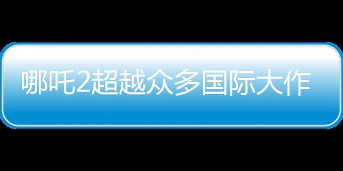 哪吒2超越眾多國(guó)際大作，成為全球動(dòng)畫(huà)票房第二名