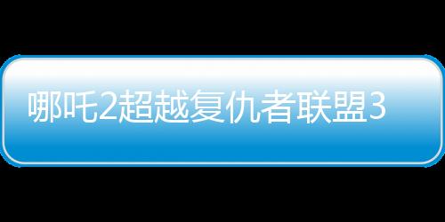 哪吒2超越復(fù)仇者聯(lián)盟3成為全球票房第六、中國神話引領(lǐng)全球影壇的新紀(jì)元