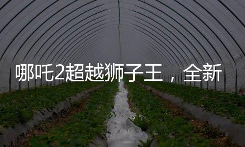 哪吒2超越獅子王，全新篇章開啟，刷新票房紀(jì)錄