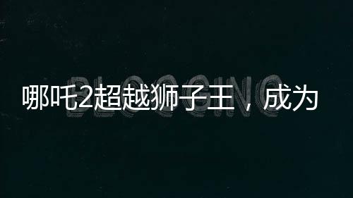 哪吒2超越獅子王，成為新一代影壇霸主