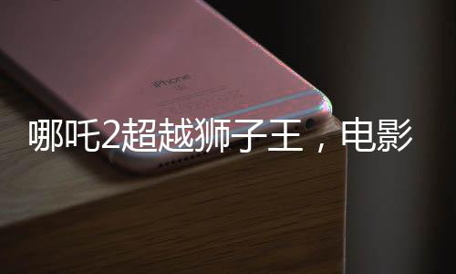哪吒2超越獅子王，電影新里程碑的誕生