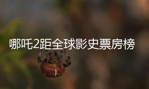 哪吒2距全球影史票房榜僅差一百多億，國(guó)產(chǎn)動(dòng)畫電影再掀熱潮