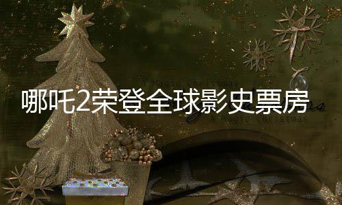 哪吒2榮登全球影史票房TOP15，刷新華語電影新紀(jì)錄