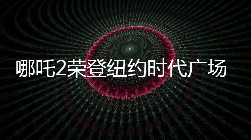 哪吒2榮登紐約時(shí)代廣場(chǎng)大屏，全球矚目的一部國(guó)產(chǎn)動(dòng)畫(huà)佳作