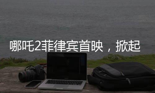 哪吒2菲律賓首映，掀起電影狂潮