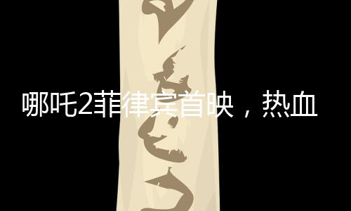 哪吒2菲律賓首映，熱血傳奇再次掀起波瀾