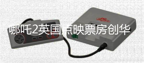 哪吒2英國(guó)點(diǎn)映票房創(chuàng)華語片新高，掀起中英文化交融新篇章