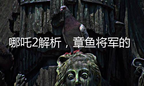 哪吒2解析，章魚將軍的自信與勇敢背后的原因——為何敢于烤食自己的腕足
