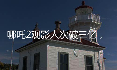 哪吒2觀影人次破三億，引爆暑期檔電影市場！觀眾熱情高漲，成為新一代國民神作！