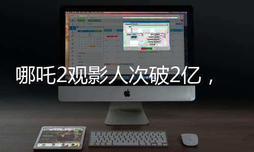 哪吒2觀影人次破2億，刷新暑期檔票房紀(jì)錄