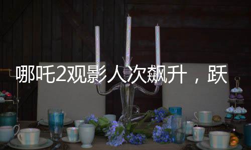 哪吒2觀影人次飆升，躍居影史前二——刷新票房紀(jì)錄的傳奇之旅