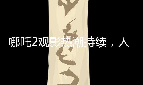 哪吒2觀影熱潮持續(xù)，人次突破3億大關