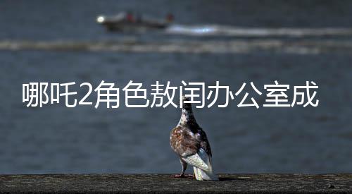 哪吒2角色敖閏辦公室成為粉絲新追星地，辦公室魅力難擋，風(fēng)靡影視圈