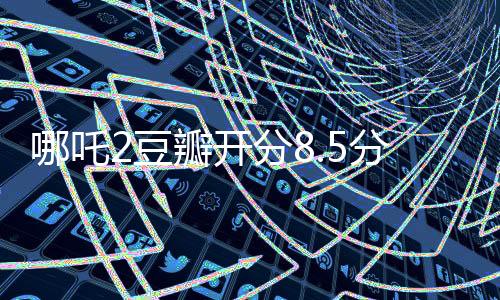 哪吒2豆瓣開分8.5分?jǐn)鄬拥谝?、掀起暑期檔觀影熱潮