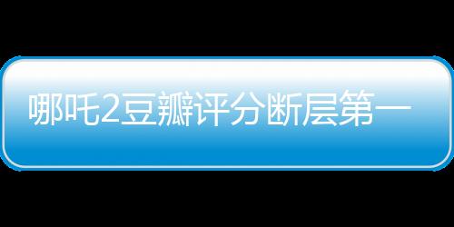 哪吒2豆瓣評(píng)分?jǐn)鄬拥谝?，掀起全民觀影狂潮
