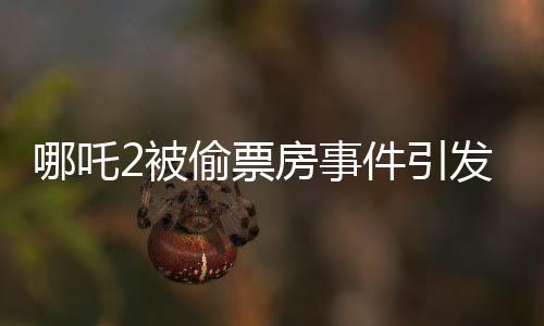 哪吒2被偷票房事件引發(fā)關(guān)注與討論