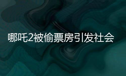 哪吒2被偷票房引發(fā)社會(huì)熱議