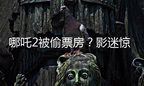 哪吒2被偷票房？影迷驚現(xiàn)手寫電影票引發(fā)爭議