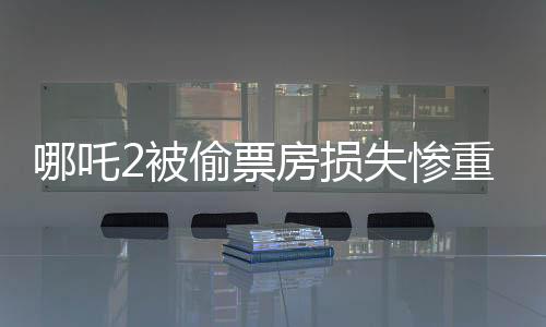 哪吒2被偷票房損失慘重，影城需深刻反思與整改