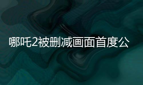 哪吒2被刪減畫面首度公開，揭秘影片背后的故事