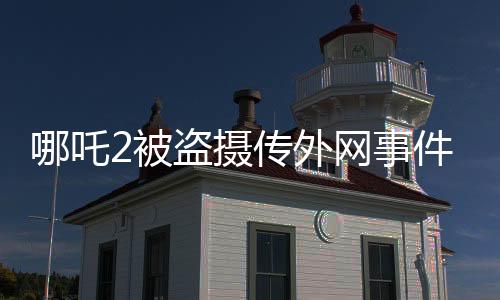 哪吒2被盜攝傳外網(wǎng)事件揭秘