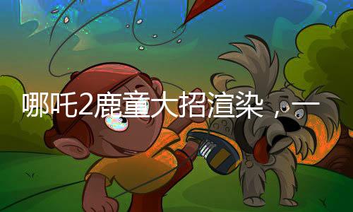 哪吒2鹿童大招渲染，一幀耗時四十小時，技術(shù)背后的故事