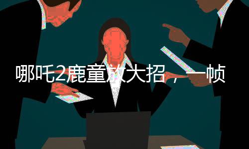 哪吒2鹿童放大招，一幀渲染耗時40小時，揭幕頂尖技術之秘